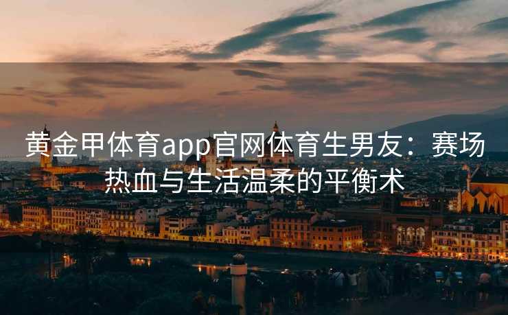 黄金甲体育app官网体育生男友:赛场热血与生活温柔的平衡术 黄金甲体育app官网体育生男友:赛场热血与生活温柔的平衡术