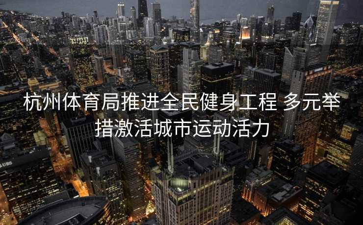 杭州体育局推进全民健身工程 多元举措激活城市运动活力