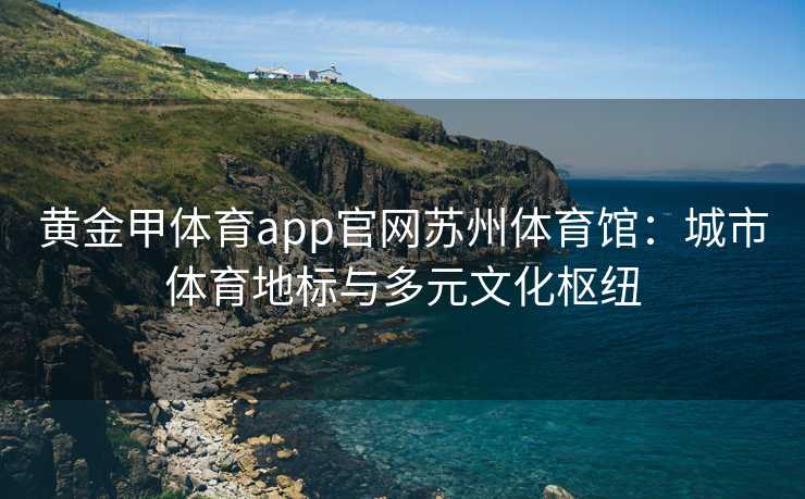 黄金甲体育app官网苏州体育馆：城市体育地标与多元文化枢纽