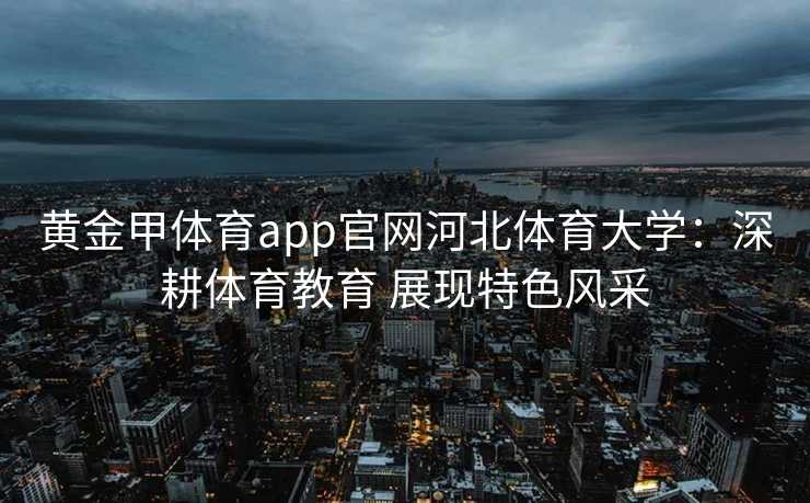 黄金甲体育app官网河北体育大学：深耕体育教育 展现特色风采