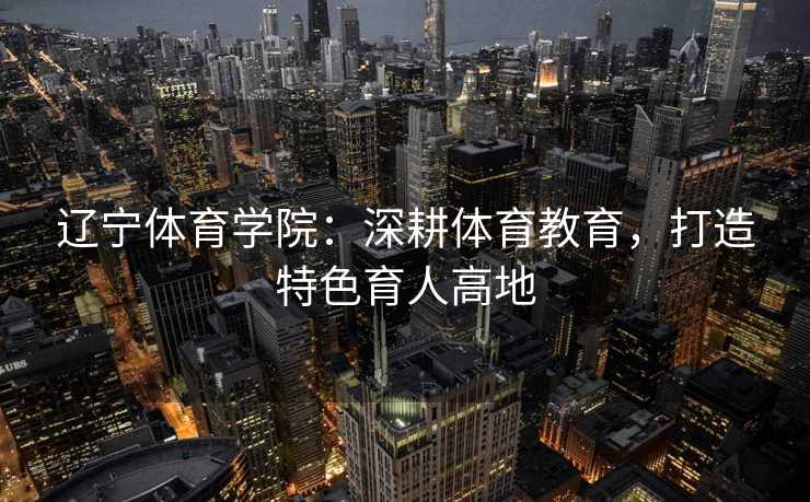 辽宁体育学院：深耕体育教育，打造特色育人高地