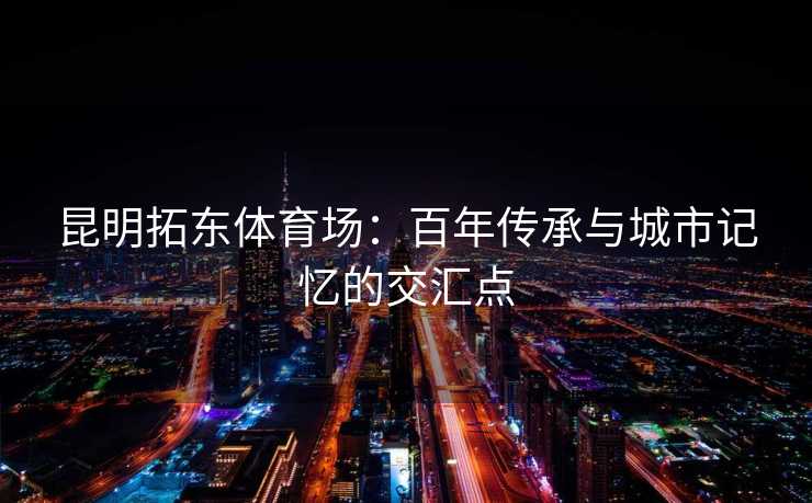 昆明拓东体育场：百年传承与城市记忆的交汇点