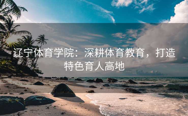 辽宁体育学院：深耕体育教育，打造特色育人高地