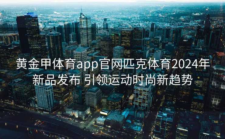 黄金甲体育app官网匹克体育2024年新品发布 引领运动时尚新趋势