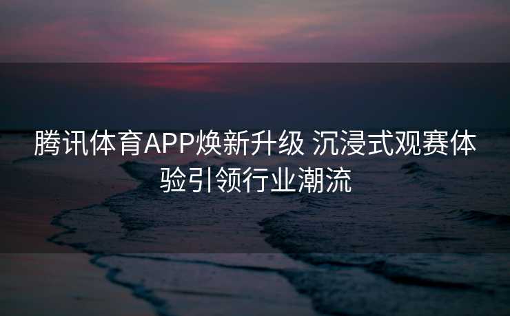 腾讯体育APP焕新升级 沉浸式观赛体验引领行业潮流