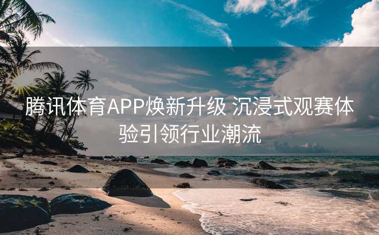 腾讯体育APP焕新升级 沉浸式观赛体验引领行业潮流