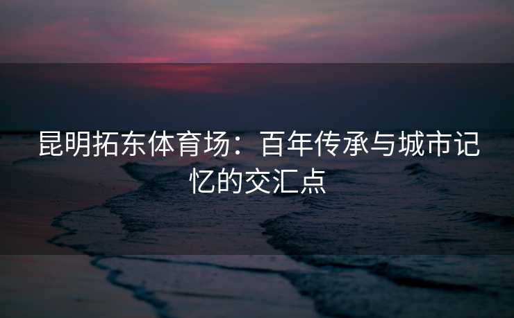 昆明拓东体育场：百年传承与城市记忆的交汇点