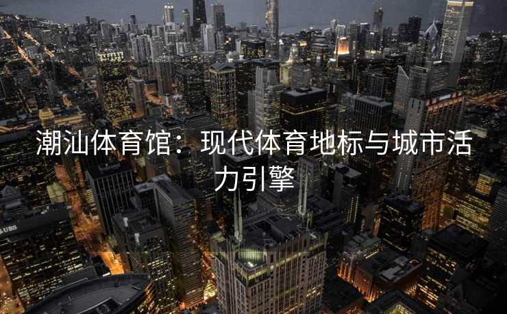 潮汕体育馆：现代体育地标与城市活力引擎