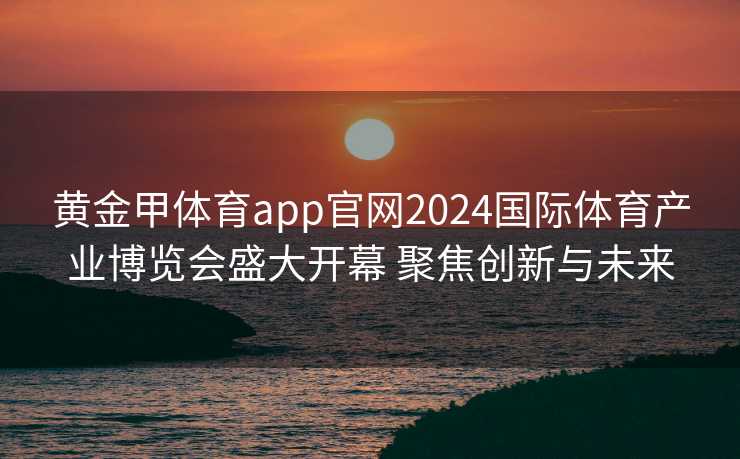 黄金甲体育app官网2024国际体育产业博览会盛大开幕 聚焦创新与未来