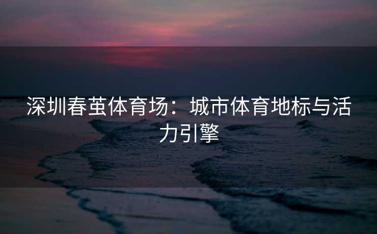 深圳春茧体育场：城市体育地标与活力引擎