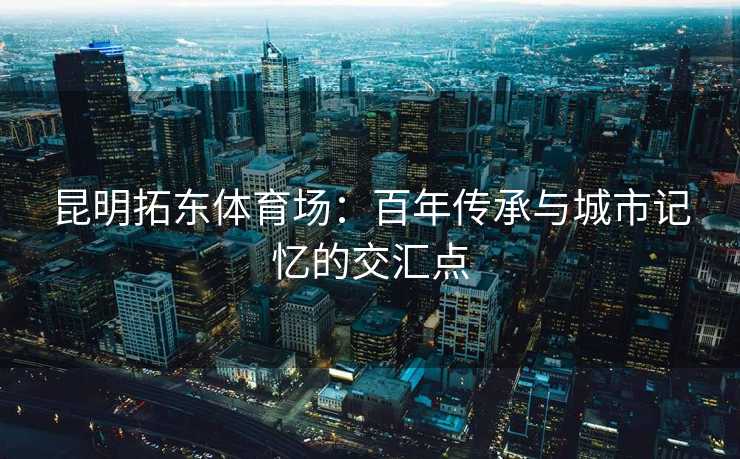 昆明拓东体育场：百年传承与城市记忆的交汇点