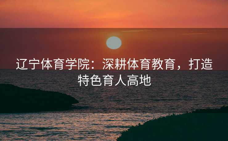 辽宁体育学院：深耕体育教育，打造特色育人高地