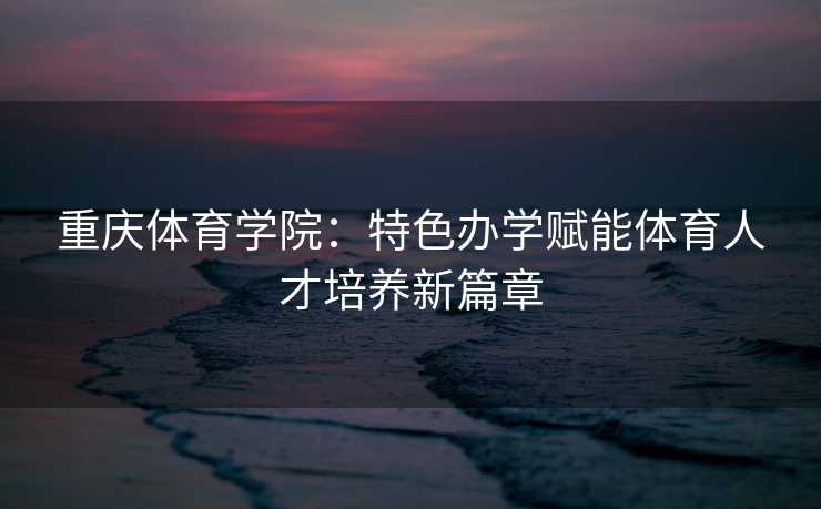 重庆体育学院：特色办学赋能体育人才培养新篇章