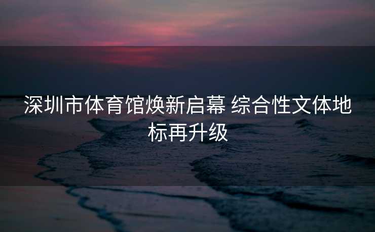 深圳市体育馆焕新启幕 综合性文体地标再升级