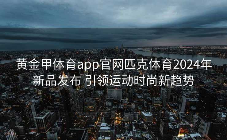 黄金甲体育app官网匹克体育2024年新品发布 引领运动时尚新趋势
