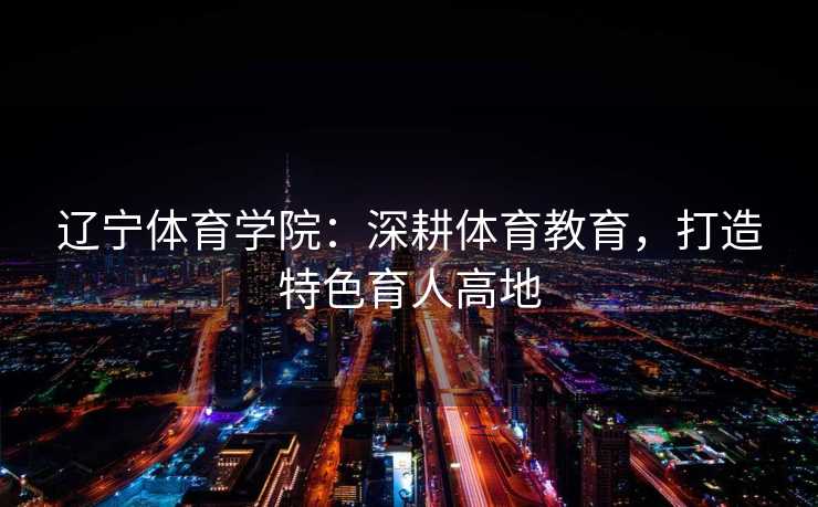 辽宁体育学院：深耕体育教育，打造特色育人高地