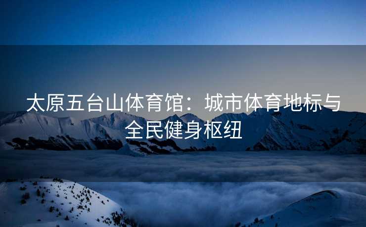 太原五台山体育馆：城市体育地标与全民健身枢纽