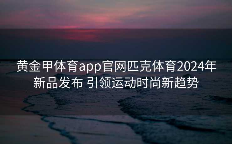 黄金甲体育app官网匹克体育2024年新品发布 引领运动时尚新趋势